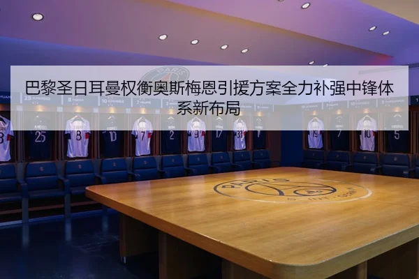 巴黎圣日耳曼权衡奥斯梅恩引援方案全力补强中锋体系新布局