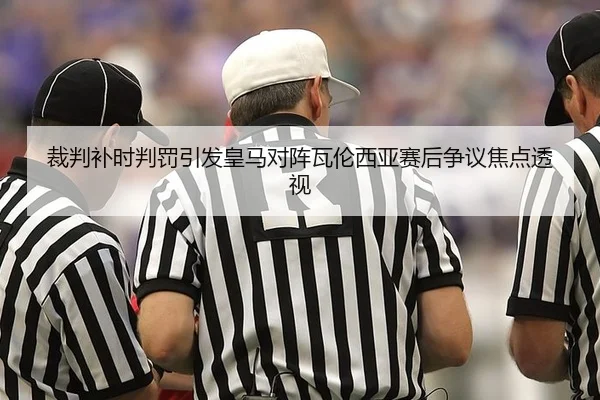 裁判补时判罚引发皇马对阵瓦伦西亚赛后争议焦点透视