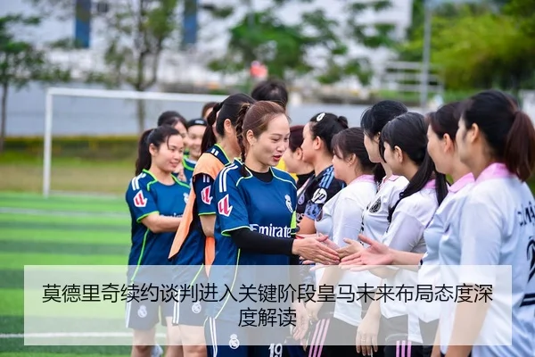 莫德里奇续约谈判进入关键阶段皇马未来布局态度深度解读