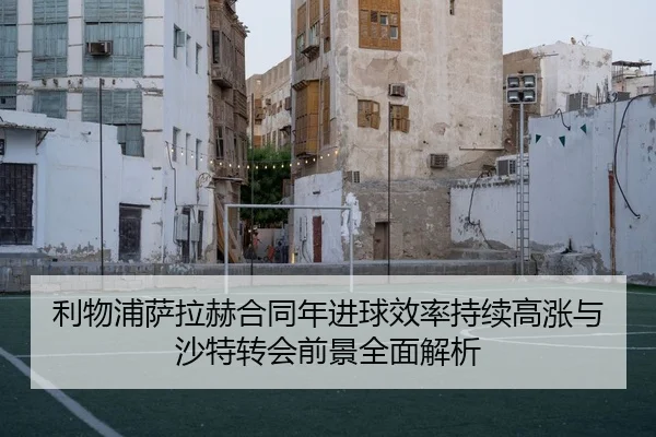 利物浦萨拉赫合同年进球效率持续高涨与沙特转会前景全面解析
