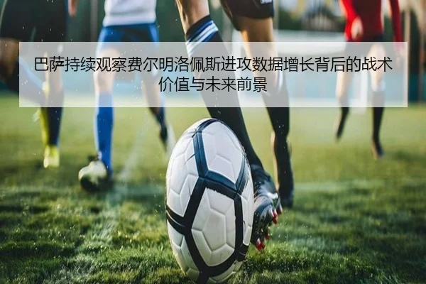 巴萨持续观察费尔明洛佩斯进攻数据增长背后的战术价值与未来前景