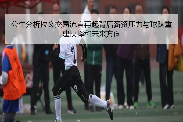 公牛分析拉文交易流言再起背后薪资压力与球队重建抉择和未来方向