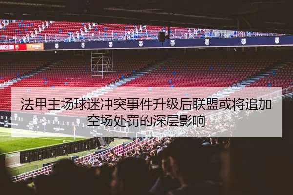 法甲主场球迷冲突事件升级后联盟或将追加空场处罚的深层影响