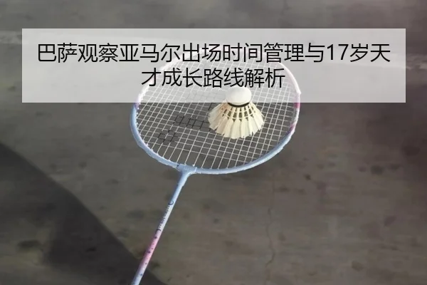 巴萨观察亚马尔出场时间管理与17岁天才成长路线解析